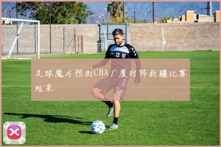 足球魔方预测CBA广厦对阵新疆比赛结果